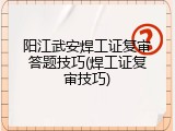 阳江武安焊工证复审答题技巧(焊工证复审技巧)
