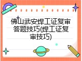 佛山武安焊工证复审答题技巧(焊工证复审技巧)