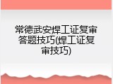 常德武安焊工证复审答题技巧(焊工证复审技巧)