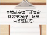 宣城武安焊工证复审答题技巧(焊工证复审答题技巧)