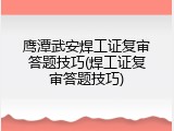 鹰潭武安焊工证复审答题技巧(焊工证复审答题技巧)