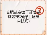 合肥武安焊工证复审答题技巧(焊工证复审技巧)
