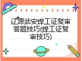 辽源武安焊工证复审答题技巧(焊工证复审技巧)