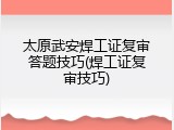 太原武安焊工证复审答题技巧(焊工证复审技巧)