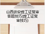山西武安焊工证复审答题技巧(焊工证复审技巧)