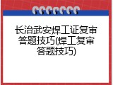 长治武安焊工证复审答题技巧(焊工复审答题技巧)