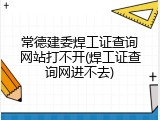 常德建委焊工证查询网站打不开(焊工证查询网进不去)