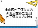金山区焊工证复审培训地点在哪里(金山焊工证复审培训点)