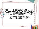 焊工证复审考试记录可以查到吗(焊工证复审记录查询)
