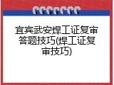 宜宾武安焊工证复审答题技巧(焊工证复审技巧)