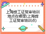 上海焊工证复审培训地点在哪里(上海焊工证复审培训点)