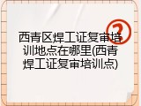 西青区焊工证复审培训地点在哪里(西青焊工证复审培训点)