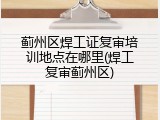 蓟州区焊工证复审培训地点在哪里(焊工复审蓟州区)
