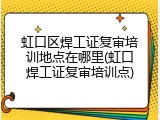 虹口区焊工证复审培训地点在哪里(虹口焊工证复审培训点)
