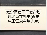 嘉定区焊工证复审培训地点在哪里(嘉定焊工证复审培训点)