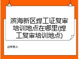 滨海新区焊工证复审培训地点在哪里(焊工复审培训地点)