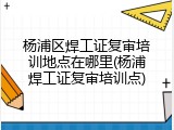 杨浦区焊工证复审培训地点在哪里(杨浦焊工证复审培训点)