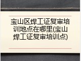 宝山区焊工证复审培训地点在哪里(宝山焊工证复审培训点)