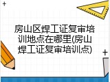 房山区焊工证复审培训地点在哪里(房山焊工证复审培训点)