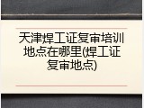 天津焊工证复审培训地点在哪里(焊工证复审地点)