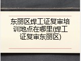 东丽区焊工证复审培训地点在哪里(焊工证复审东丽区)