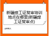 新疆焊工证复审培训地点在哪里(新疆焊工证复审点)