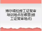 博尔塔拉焊工证复审培训地点在哪里(焊工证复审地点)