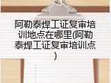 阿勒泰焊工证复审培训地点在哪里(阿勒泰焊工证复审培训点)