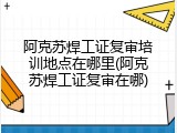 阿克苏焊工证复审培训地点在哪里(阿克苏焊工证复审在哪)