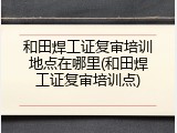 和田焊工证复审培训地点在哪里(和田焊工证复审培训点)
