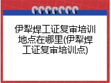伊犁焊工证复审培训地点在哪里(伊犁焊工证复审培训点)