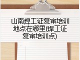 山南焊工证复审培训地点在哪里(焊工证复审培训点)