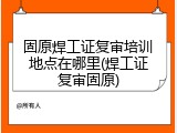 固原焊工证复审培训地点在哪里(焊工证复审固原)