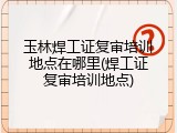玉林焊工证复审培训地点在哪里(焊工证复审培训地点)