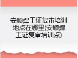 安顺焊工证复审培训地点在哪里(安顺焊工证复审培训点)