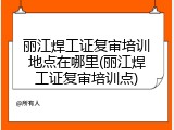 丽江焊工证复审培训地点在哪里(丽江焊工证复审培训点)