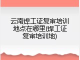 云南焊工证复审培训地点在哪里(焊工证复审培训地)