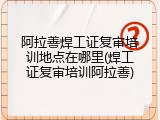 阿拉善焊工证复审培训地点在哪里(焊工证复审培训阿拉善)