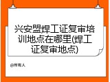兴安盟焊工证复审培训地点在哪里(焊工证复审地点)