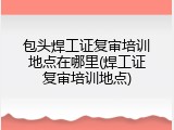 包头焊工证复审培训地点在哪里(焊工证复审培训地点)