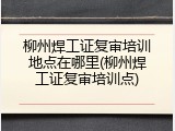 柳州焊工证复审培训地点在哪里(柳州焊工证复审培训点)