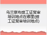 乌兰察布焊工证复审培训地点在哪里(焊工证复审培训地点)