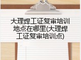 大理焊工证复审培训地点在哪里(大理焊工证复审培训点)