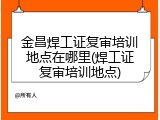 金昌焊工证复审培训地点在哪里(焊工证复审培训地点)
