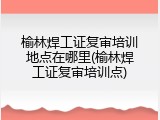 榆林焊工证复审培训地点在哪里(榆林焊工证复审培训点)