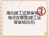 海北焊工证复审培训地点在哪里(焊工证复审培训点)