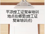 平凉焊工证复审培训地点在哪里(焊工证复审培训点)