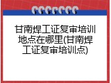 甘南焊工证复审培训地点在哪里(甘南焊工证复审培训点)