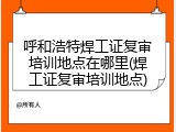 呼和浩特焊工证复审培训地点在哪里(焊工证复审培训地点)