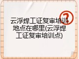 云浮焊工证复审培训地点在哪里(云浮焊工证复审培训点)